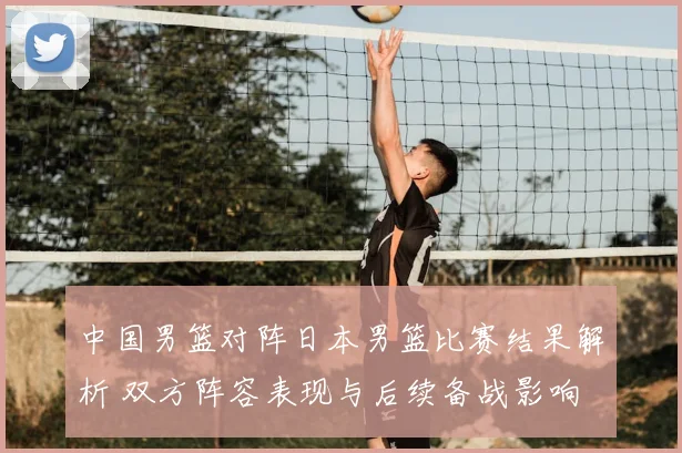 中国男篮对阵日本男篮比赛结果解析 双方阵容表现与后续备战影响
