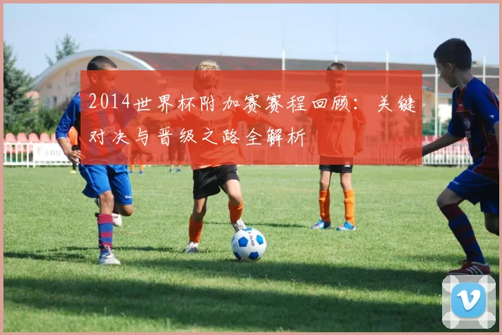 2014世界杯附加赛赛程回顾:关键对决与晋级之路全解析