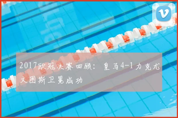2017欧冠决赛回顾：皇马4-1力克尤文图斯卫冕成功