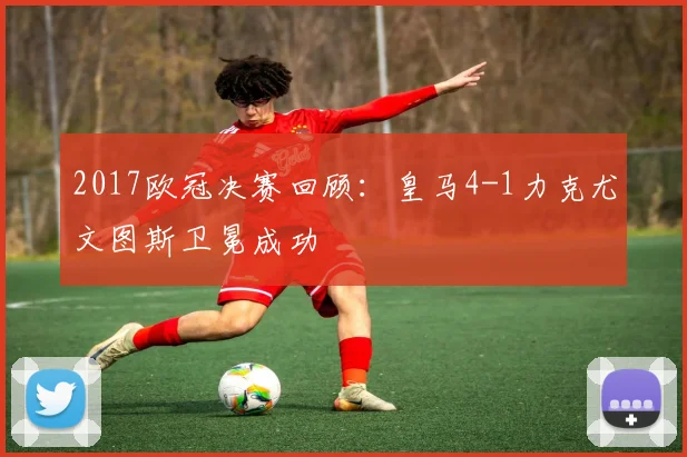 2017欧冠决赛回顾：皇马4-1力克尤文图斯卫冕成功