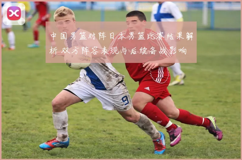 中国男篮对阵日本男篮比赛结果解析 双方阵容表现与后续备战影响