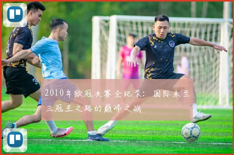2010年欧冠决赛全纪录：国际米兰三冠王之路的巅峰之战