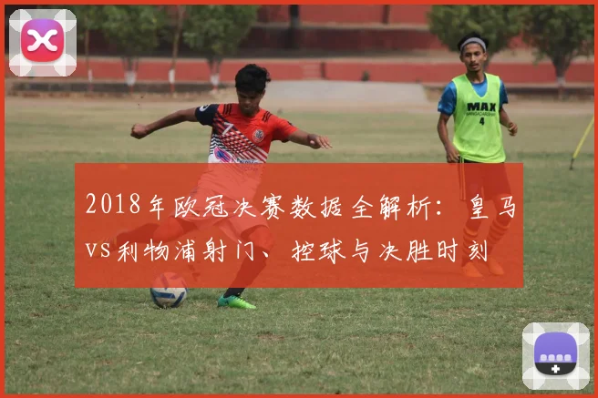 2018年欧冠决赛数据全解析：皇马vs利物浦射门、控球与决胜时刻