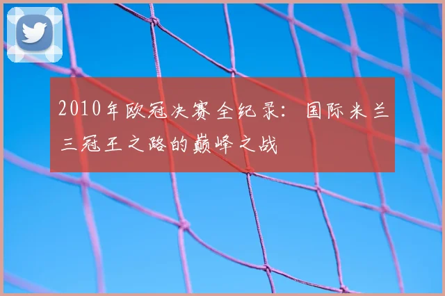 2010年欧冠决赛全纪录：国际米兰三冠王之路的巅峰之战