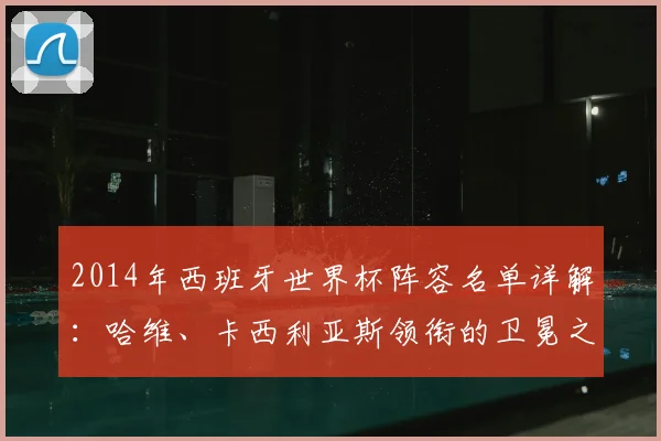 2014年西班牙世界杯阵容名单详解:哈维、卡西利亚斯领衔的卫冕之师